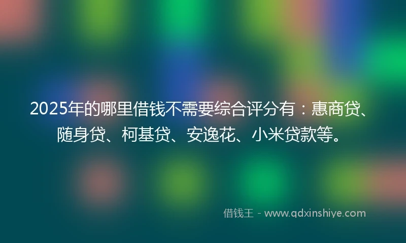 2025年的哪里借钱不需要综合评分有：惠商贷、随身贷、柯基贷、安逸花、小米贷款等。