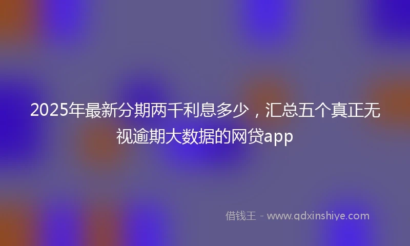 2025年最新分期两千利息多少，汇总五个真正无视逾期大数据的网贷app