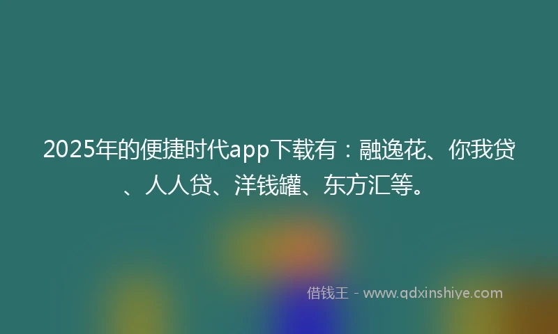 2025年的便捷时代app下载有：融逸花、你我贷、人人贷、洋钱罐、东方汇等。