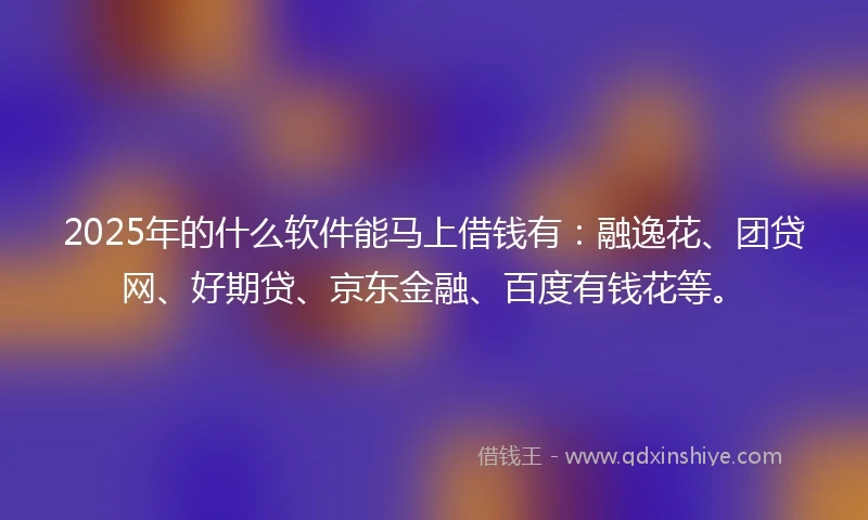 2025年的什么软件能马上借钱有：融逸花、团贷网、好期贷、京东金融、百度有钱花等。