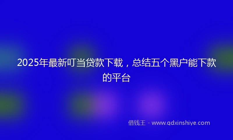 2025年最新叮当贷款下载，总结五个黑户能下款的平台