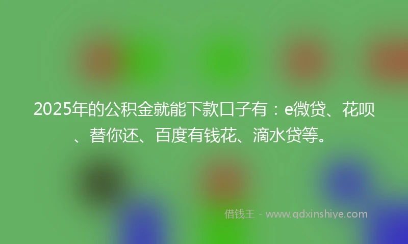 2025年的公积金就能下款口子有：e微贷、花呗、替你还、百度有钱花、滴水贷等。