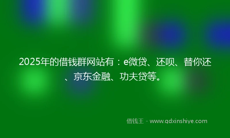 2025年的借钱群网站有：e微贷、还呗、替你还、京东金融、功夫贷等。