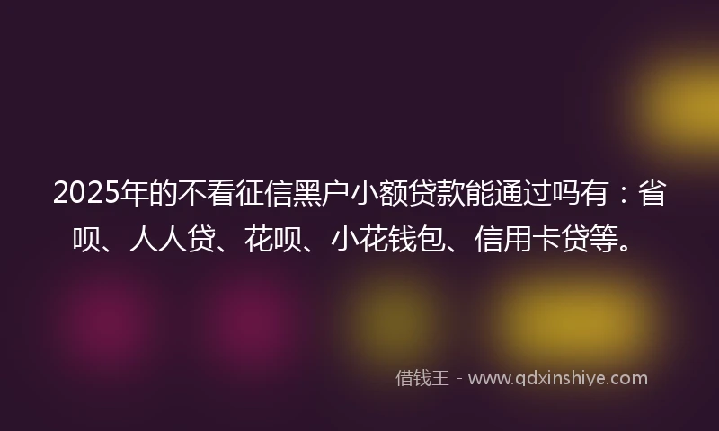 2025年的不看征信黑户小额贷款能通过吗有：省呗、人人贷、花呗、小花钱包、信用卡贷等。