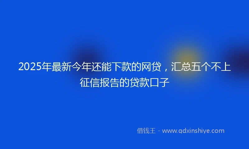 2025年最新今年还能下款的网贷，汇总五个不上征信报告的贷款口子