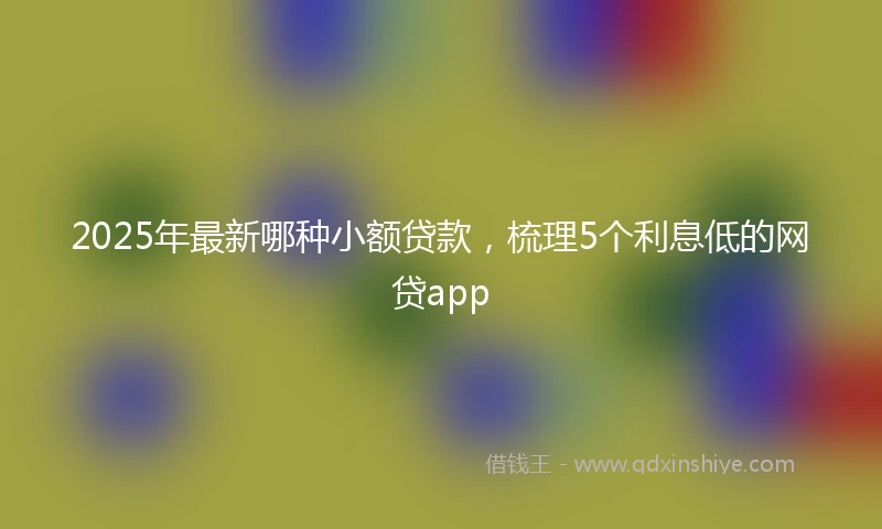 2025年最新哪种小额贷款，梳理5个利息低的网贷app