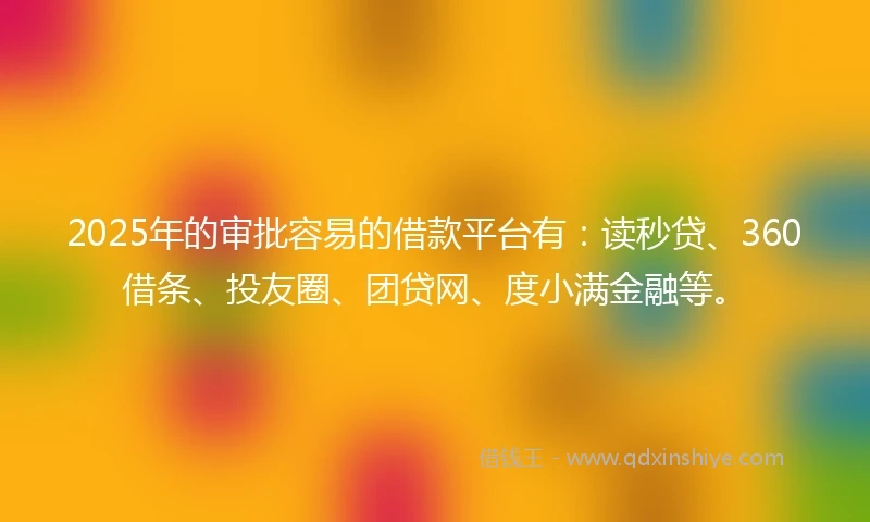 2025年的审批容易的借款平台有：读秒贷、360借条、投友圈、团贷网、度小满金融等。