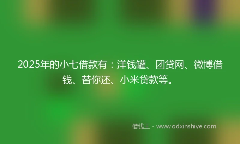 2025年的小七借款有：洋钱罐、团贷网、微博借钱、替你还、小米贷款等。