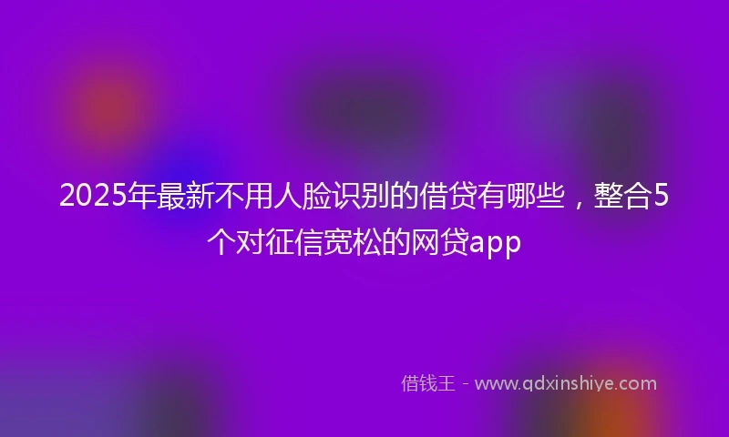 2025年最新不用人脸识别的借贷有哪些，整合5个对征信宽松的网贷app