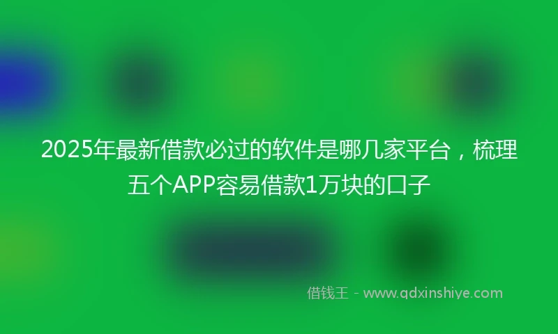 2025年最新借款必过的软件是哪几家平台，梳理五个APP容易借款1万块的口子