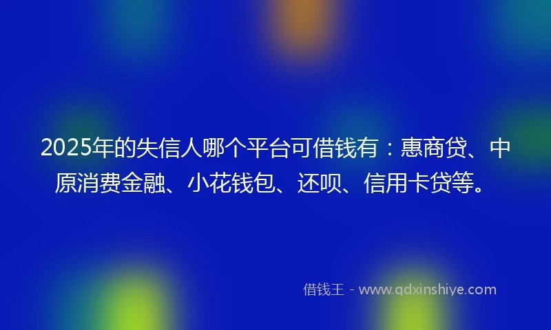 2025年的失信人哪个平台可借钱有：惠商贷、中原消费金融、小花钱包、还呗、信用卡贷等。