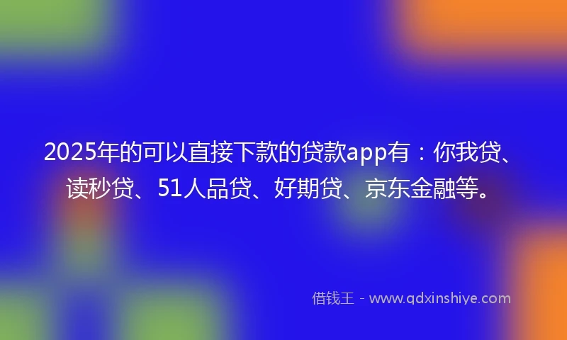 2025年的可以直接下款的贷款app有：你我贷、读秒贷、51人品贷、好期贷、京东金融等。