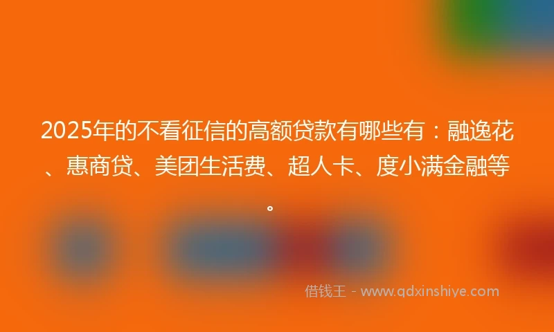 2025年的不看征信的高额贷款有哪些有：融逸花、惠商贷、美团生活费、超人卡、度小满金融等。