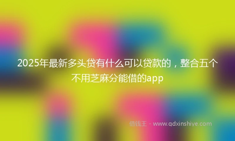 2025年最新多头贷有什么可以贷款的，整合五个不用芝麻分能借的app