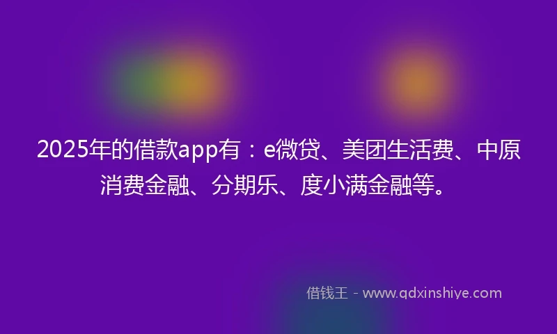 2025年的借款app有：e微贷、美团生活费、中原消费金融、分期乐、度小满金融等。