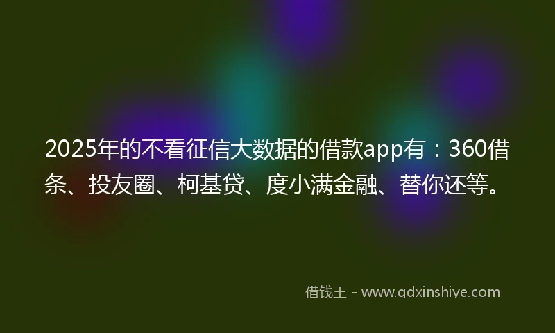 2025年的不看征信大数据的借款app有：360借条、投友圈、柯基贷、度小满金融、替你还等。