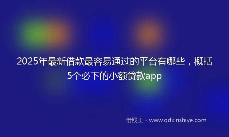 2025年最新借款最容易通过的平台有哪些，概括5个必下的小额贷款app