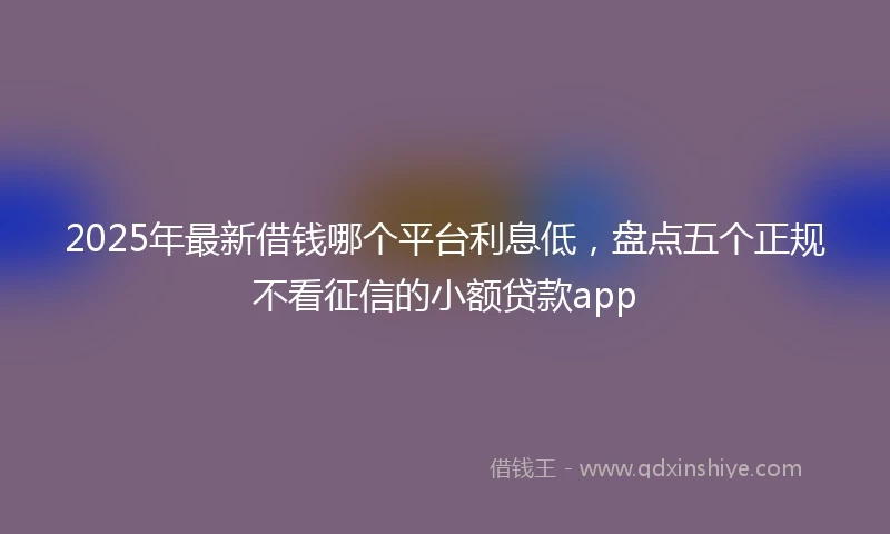 2025年最新借钱哪个平台利息低，盘点五个正规不看征信的小额贷款app