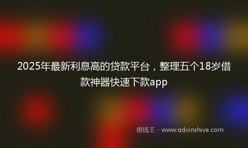2025年最新利息高的贷款平台，整理五个18岁借款神器快速下款app