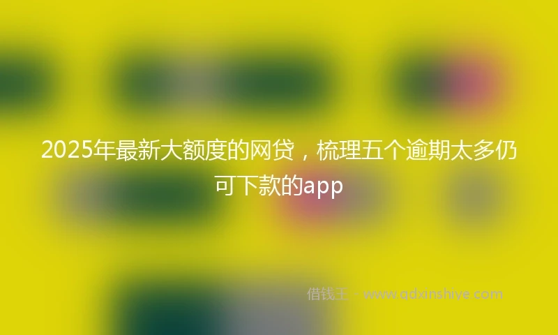 2025年最新大额度的网贷，梳理五个逾期太多仍可下款的app