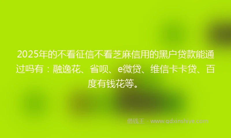 2025年的不看征信不看芝麻信用的黑户贷款能通过吗有：融逸花、省呗、e微贷、维信卡卡贷、百度有钱花等。