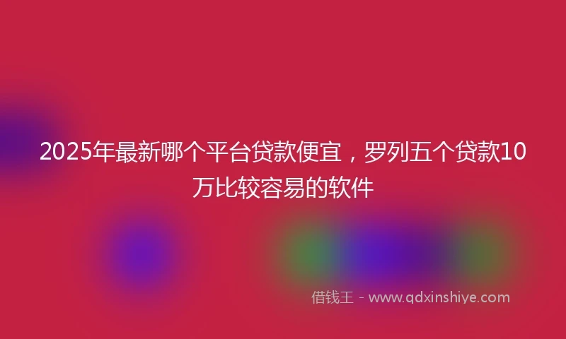 2025年最新哪个平台贷款便宜，罗列五个贷款10万比较容易的软件