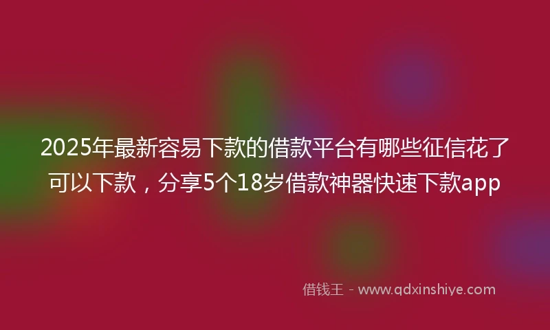 2025年最新容易下款的借款平台有哪些征信花了可以下款，分享5个18岁借款神器快速下款app