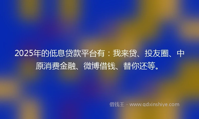2025年的低息贷款平台有：我来贷、投友圈、中原消费金融、微博借钱、替你还等。