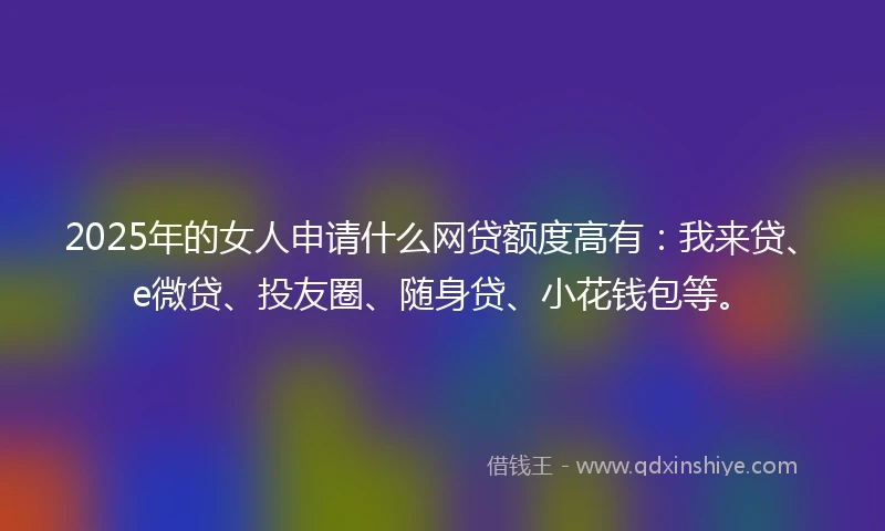 2025年的女人申请什么网贷额度高有：我来贷、e微贷、投友圈、随身贷、小花钱包等。
