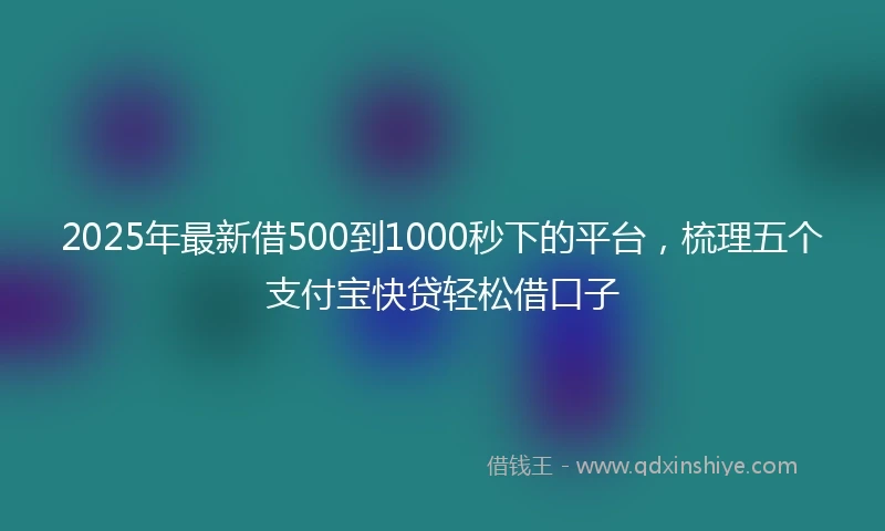 2025年最新借500到1000秒下的平台，梳理五个支付宝快贷轻松借口子