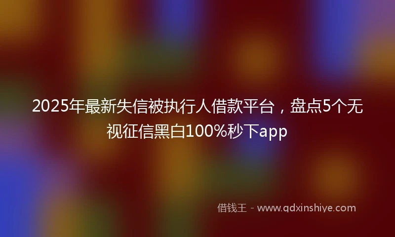 2025年最新失信被执行人借款平台,盘点5个无视征信黑白100%秒下app