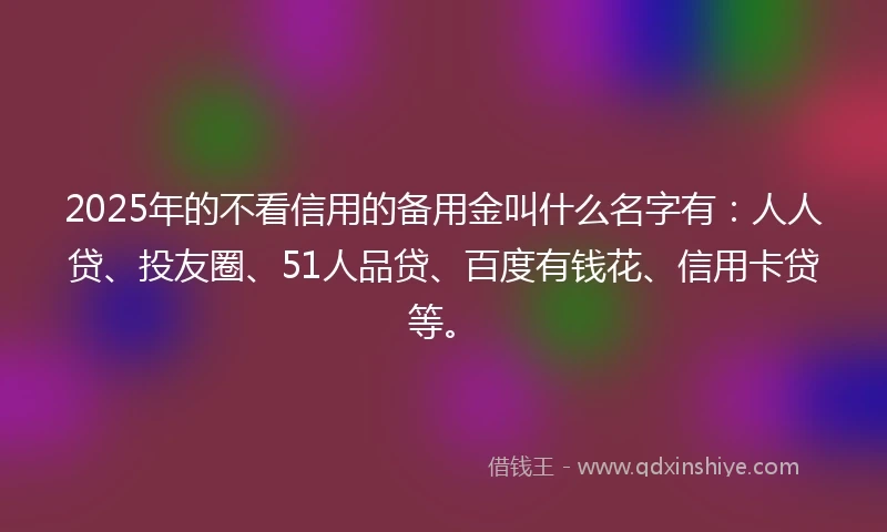 2025年的不看信用的备用金叫什么名字有：人人贷、投友圈、51人品贷、百度有钱花、信用卡贷等。