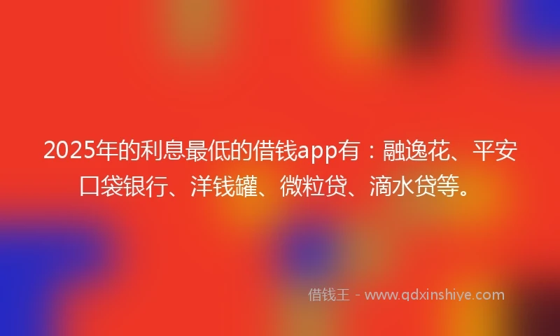 2025年的利息最低的借钱app有：融逸花、平安口袋银行、洋钱罐、微粒贷、滴水贷等。