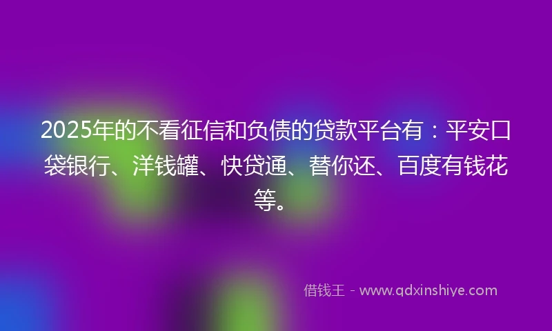 2025年的不看征信和负债的贷款平台有：平安口袋银行、洋钱罐、快贷通、替你还、百度有钱花等。