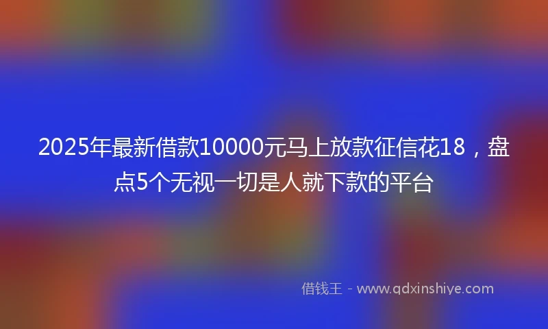 2025年最新借款10000元马上放款征信花18，盘点5个无视一切是人就下款的平台