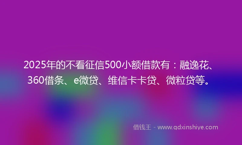 2025年的不看征信500小额借款有：融逸花、360借条、e微贷、维信卡卡贷、微粒贷等。
