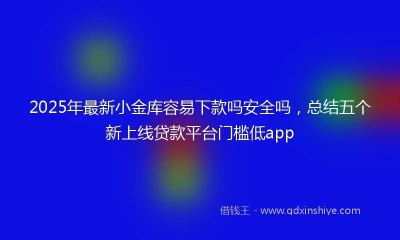 2025年最新小金库容易下款吗安全吗，总结五个新上线贷款平台门槛低app
