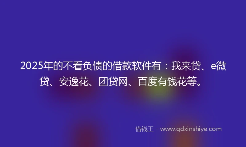 2025年的不看负债的借款软件有：我来贷、e微贷、安逸花、团贷网、百度有钱花等。