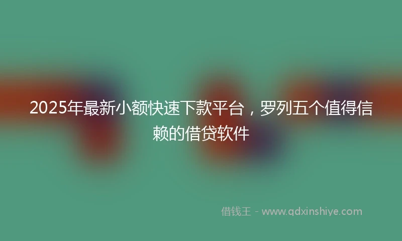 2025年最新小额快速下款平台，罗列五个值得信赖的借贷软件
