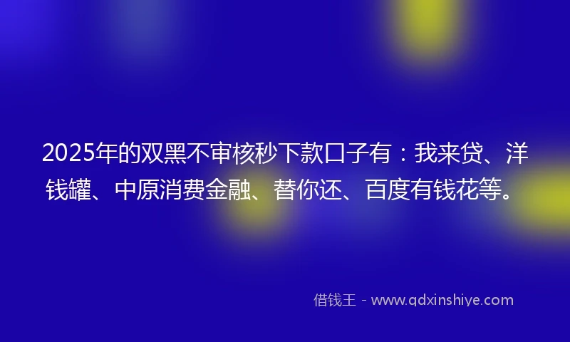 2025年的双黑不审核秒下款口子有：我来贷、洋钱罐、中原消费金融、替你还、百度有钱花等。