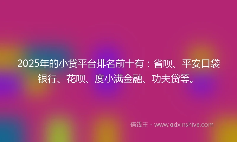 2025年的小贷平台排名前十有：省呗、平安口袋银行、花呗、度小满金融、功夫贷等。