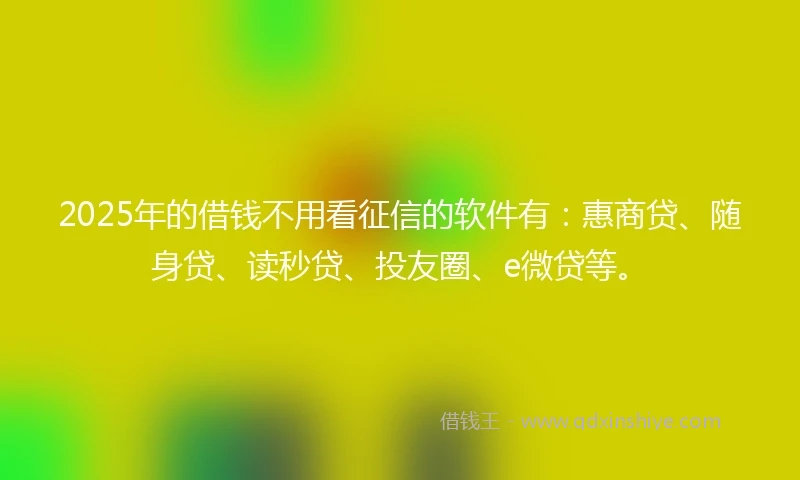 2025年的借钱不用看征信的软件有：惠商贷、随身贷、读秒贷、投友圈、e微贷等。