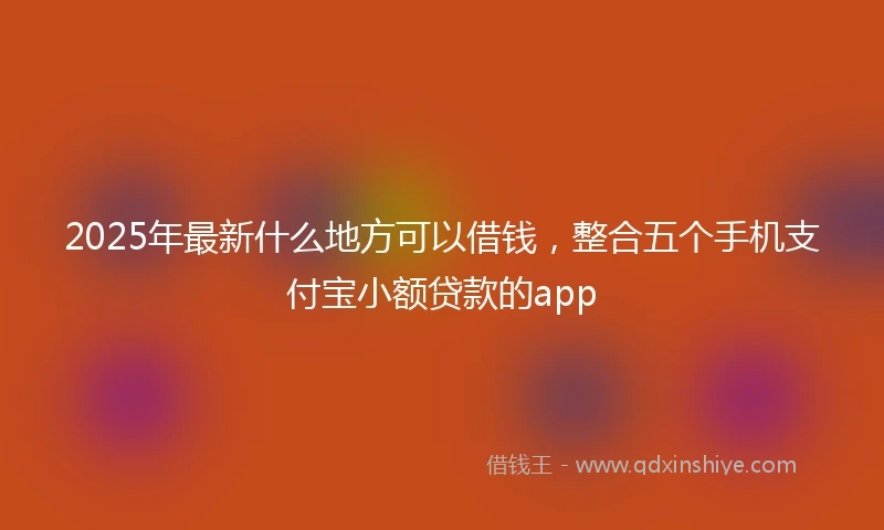 2025年最新什么地方可以借钱，整合五个手机支付宝小额贷款的app