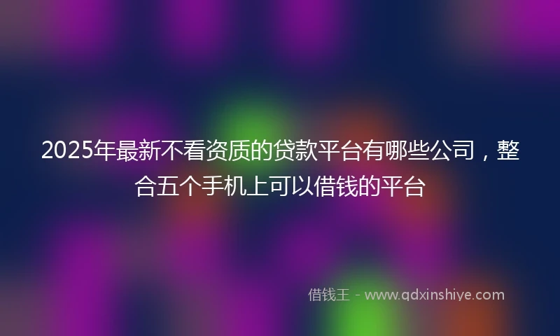 2025年最新不看资质的贷款平台有哪些公司，整合五个手机上可以借钱的平台