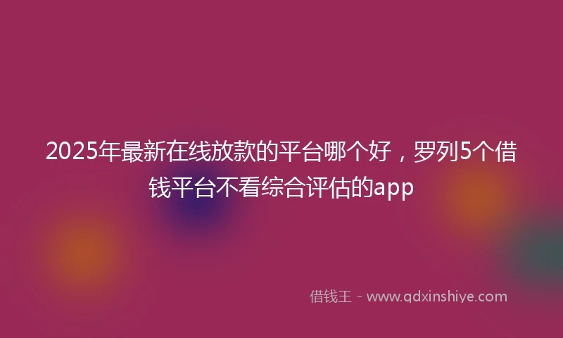 2025年最新在线放款的平台哪个好，罗列5个借钱平台不看综合评估的app