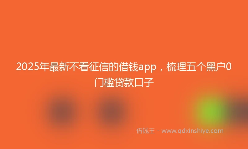 2025年最新不看征信的借钱app，梳理五个黑户0门槛贷款口子