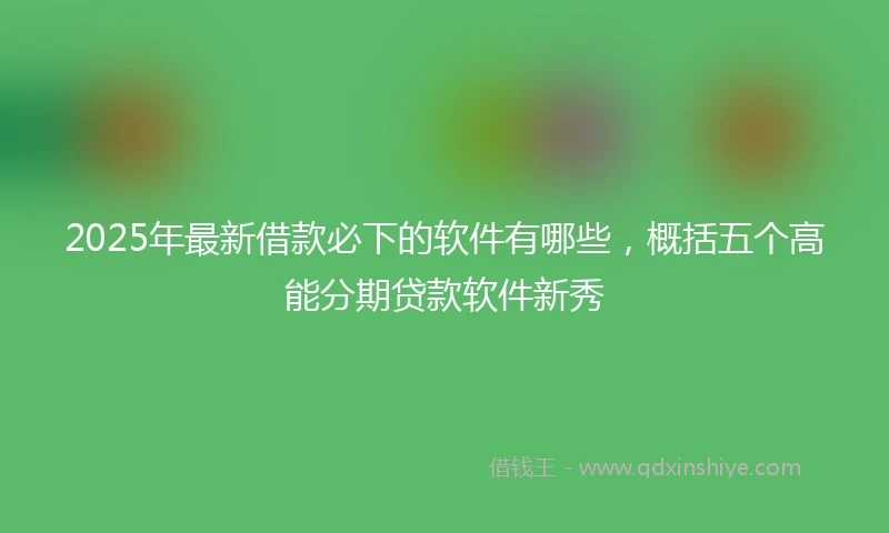 2025年最新借款必下的软件有哪些，概括五个高能分期贷款软件新秀