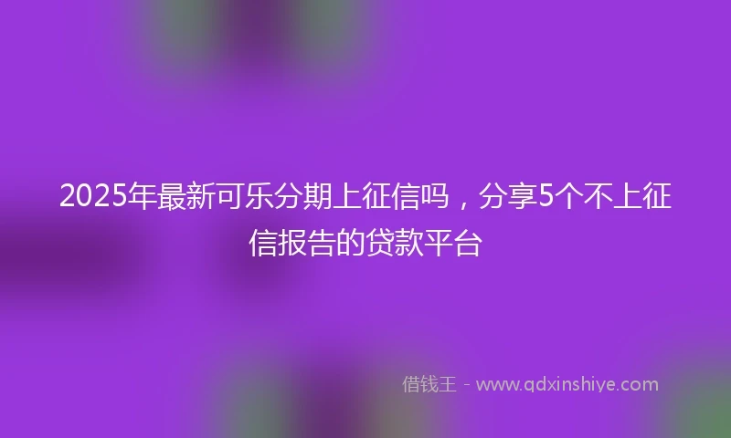 2025年最新可乐分期上征信吗，分享5个不上征信报告的贷款平台