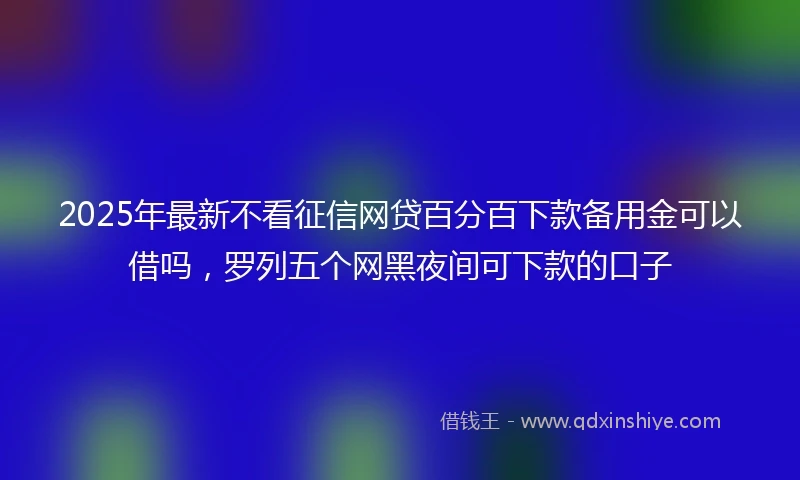 2025年最新不看征信网贷百分百下款备用金可以借吗，罗列五个网黑夜间可下款的口子