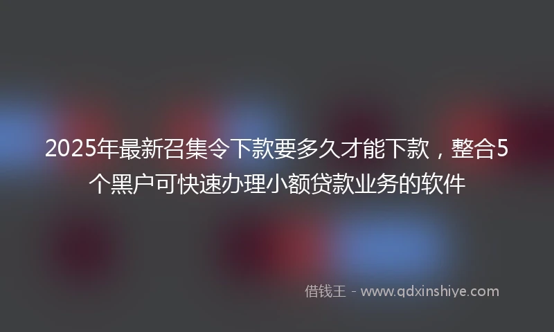 2025年最新召集令下款要多久才能下款，整合5个黑户可快速办理小额贷款业务的软件